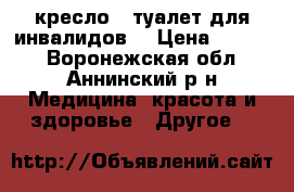 кресло - туалет для инвалидов. › Цена ­ 3 000 - Воронежская обл., Аннинский р-н Медицина, красота и здоровье » Другое   